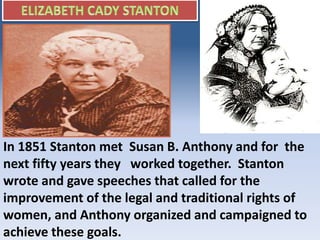 In 1851 Stanton met Susan B. Anthony and for the
next fifty years they worked together. Stanton
wrote and gave speeches that called for the
improvement of the legal and traditional rights of
women, and Anthony organized and campaigned to
achieve these goals.
 