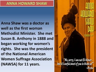 Anna Shaw was a doctor as
well as the first woman
Methodist Minister. She met
Susan B. Anthony in 1888 and
began working for women’s
rights. She was the president
of the National American
Women Suffrage Association
(NAWSA) for 11 years.
 
