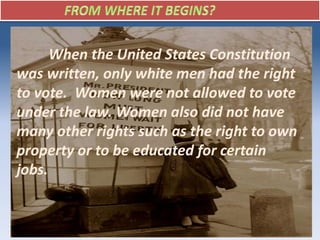 When the United States Constitution
was written, only white men had the right
to vote. Women were not allowed to vote
under the law. Women also did not have
many other rights such as the right to own
property or to be educated for certain
jobs.
 