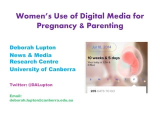 Women’s Use of Digital Media for
Pregnancy & Parenting
Deborah Lupton
News & Media
Research Centre
University of Canberra
Twitter: @DALupton
Email:
deborah.lupton@canberra.edu.au
 
