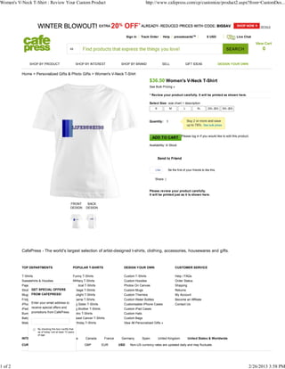 Women's V-Neck T-Shirt : Review Your Custom Product                                                       http://www.cafepress.com/cp/customize/product2.aspx?from=CustomDes...




                                                                                             Sign In   Track Order      Help    pressboardsTM                $ USD                   Live Chat

                                                                                                                                                                                                 View Cart
                                                                                                                                                                             SEARCH                 0

               SHOP BY PRODUCT                             SHOP BY INTEREST             SHOP BY BRAND                   SELL              GIFT IDEAS                    DESIGN YOUR OWN


          Home > Personalized Gifts & Photo Gifts > Women's V-Neck T-Shirt
                                                                                                            $36.50 Women's V-Neck T-Shirt
                                                                                                            See Bulk Pricing »

                                                                                                            * Review your product carefully. It will be printed as shown here.

                                                                                                            Select Size: size chart + description
                                                                                                                S          M            L           XL        2XL ($3)    3XL ($3)



                                                                                                            Quantity:




                                                                                                               ADD TO CART Please log in if you would like to edit this product.
                                                                                                            Availability: In Stock



                                                                                                                    Send to Friend


                                                                                                                 Like      Be the first of your friends to like this.


                                                                                                                Share |


                                                                                                            Please review your product carefully.
                                                                                                            It will be printed just as it is shown here.

                                                    FRONT        BACK
                                                    DESIGN      DESIGN




          CafePress - The world's largest selection of artist-designed t-shirts, clothing, accessories, housewares and gifts.



          TOP DEPARTMENTS                             POPULAR T-SHIRTS                   DESIGN YOUR OWN                         CUSTOMER SERVICE

          T-Shirts                                    Funny T-Shirts                     Custom T-Shirts                         Help / FAQs
          Sweatshirts & Hoodies                       Military T-Shirts                  Custom Hoodies                          Order Status
          Pajamas                                     Political T-Shirts                 Photos On Canvas                        Shipping
                GET SPECIAL OFFERS
          Shot Glasses                                Vintage T-Shirts                   Custom Mugs                             Returns
          Mugs FROM CAFEPRESS!                        Twilight T-Shirts                  Custom Thermos                          My Account
          Fridge Magnets                              Obama T-Shirts                     Custom Water Bottles                    Become an Affiliate
          iPhoneEnter your email address to
                 Cases                                Big Sister T-Shirts                Customizable iPhone Cases               Contact Us
          iPad Cases special offers and
                receive                               Big Brother T-Shirts               Custom iPad Cases
          Bumper Stickers &from CafePress.
                promotions Stickers                   Retro T-Shirts                     Custom Hats
          Baby Bodysuits                              Breast Cancer T-Shirts             Custom Bags
          Maternity Shirts                            Birthday T-Shirts                  View All Personalized Gifts »
                     By checking this box I certify that
                     as of today I am at least 13 years
                     of age
          INTERNATIONAL SITES:                  Australia       Canada        France    Germany        Spain        United Kingdom          United States & Worldwide

          CURRENCY:                                            GBP           EUR       USD     Non-US currency rates are updated daily and may fluctuate.




1 of 2                                                                                                                                                                                      2/26/2013 3:58 PM
 