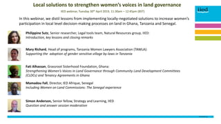 DOCUMENT TITLE 1
[Name]
[Date]
In this webinar, we distil lessons from implementing locally-negotiated solutions to increase women’s
participation in local level decision-making processes on land in Ghana, Tanzania and Senegal.
Mary Richard, Head of programs, Tanzania Women Lawyers Association (TAWLA):
Supporting the adoption of gender sensitive village by-laws in Tanzania
Fati Alhassan, Grassroot Sisterhood Foundation, Ghana:
Strengthening Women’s Voices in Land Governance through Community Land Development Committees
(CLDCs) and Tenancy Agreements in Ghana
Mamadou Fall, Director, IED Afrique, Senegal
Including Women on Land Commissions: The Senegal experience
IIED webinar, Tuesday 30th April 2019, 11:30am – 12:45pm (BST)
Local solutions to strengthen women’s voices in land governance
Philippine Sutz, Senior researcher, Legal tools team, Natural Resources group, IIED:
Introduction, key lessons and closing remarks
Simon Anderson, Senior fellow, Strategy and Learning, IIED
Question and answer session moderation
 