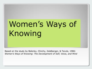 Women’s Ways of
Knowing
Based on the study by Belenky, Clinchy, Goldberger, & Tarule, 1986:
Women’s Ways of Knowing: The Development of Self, Voice, and Mind
 
