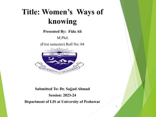 Title: Women’s Ways of
knowing
Presented By: Fida Ali
M.Phil.
(First semester) Roll No: 04
Submitted To: Dr. Sajjad Ahmad
Session: 2023-24
Department of LIS at University of Peshawar
1
 