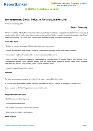 Find Industry reports, Company profiles
ReportLinker                                                                     and Market Statistics
                                            >> Get this Report Now by email!



Womenswear: Global Industry Almanac, MarketLine
Published on February 2012

                                                                                                           Report Summary

Womenswear: Global Industry Almanac is an essential resource for top-level data and analysis covering the Womenswear industry. It
includes detailed data on market size and segmentation, textual analysis of the key trends and competitive landscape, and profiles of
the leading companies. This incisive report provides expert analysis on a global, regional and country basis.


Scope of the Report


* Contains an executive summary and data on value, volume and segmentation


* Provides textual analysis of the industry's prospects, competitive landscape and profiles of the leading companies


* Incorporates in-depth five forces competitive environment analysis and scorecards


* Covers the Global, European and Asia-Pacific markets as well as individual chapters on Australia, Belgium, Brazil, Canada, China,
Czech Republic, Denmark, France, Germany, Hungary, India, Italy, Japan, Mexico, Netherlands, Norway, Poland, Russia, Singapore,
South Africa, South Korea, Spain, Sweden, United Kingdom and United States.


* Includes a five-year forecast of the industry


Highlights



The global womenswear market grew by 2.6% in 2011 to reach a value of $600,491.7 million.


In 2016, the global womenswear market is forecast to have a value of $662,247.9 million, an increase of 10.3% since 2011.


Europe accounts for 36.8% of the global womenswear market value.



Why you should buy this report


* Spot future trends and developments


* Inform your business decisions


* Add weight to presentations and marketing materials


* Save time carrying out entry-level research


Market Definition




Womenswear: Global Industry Almanac, MarketLine (From Slideshare)                                                            Page 1/9
 