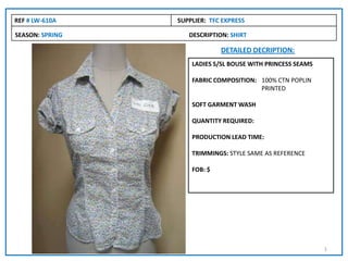 SEASON: SPRING DESCRIPTION: SHIRT
REF # LW-610A SUPPLIER: TFC EXPRESS
DETAILED DECRIPTION:
LADIES S/SL BOUSE WITH PRINCESS SEAMS
FABRIC COMPOSITION: 100% CTN POPLIN
PRINTED
SOFT GARMENT WASH
QUANTITY REQUIRED:
PRODUCTION LEAD TIME:
TRIMMINGS: STYLE SAME AS REFERENCE
FOB: $
1
 