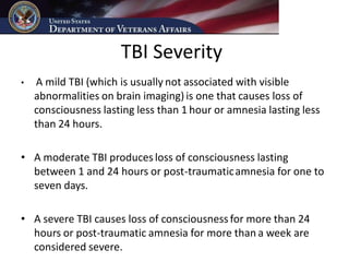 TBI Severity
•   A mild TBI (which is usually not associated with visible
    abnormalities on brain imaging) is one that causes loss of
    consciousness lasting less than 1 hour or amnesia lasting less
    than 24 hours.

• A moderate TBI produces loss of consciousness lasting
  between 1 and 24 hours or post-traumatic amnesia for one to
  seven days.

• A severe TBI causes loss of consciousness for more than 24
  hours or post-traumatic amnesia for more than a week are
  considered severe.
 