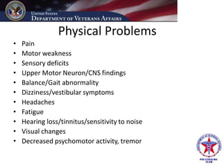 Physical Problems
•   Pain
•   Motor weakness
•   Sensory deficits
•   Upper Motor Neuron/CNS findings
•   Balance/Gait abnormality
•   Dizziness/vestibular symptoms
•   Headaches
•   Fatigue
•   Hearing loss/tinnitus/sensitivity to noise
•   Visual changes
•   Decreased psychomotor activity, tremor
 