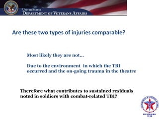 Are these two types of injuries comparable?


     Most likely they are not…

     Due to the environment in which the TBI
     occurred and the on-going trauma in the theatre



   Therefore what contributes to sustained residuals
   noted in soldiers with combat-related TBI?
 