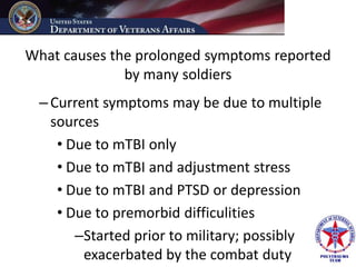 What causes the prolonged symptoms reported
              by many soldiers
 – Current symptoms may be due to multiple
   sources
    • Due to mTBI only
    • Due to mTBI and adjustment stress
    • Due to mTBI and PTSD or depression
    • Due to premorbid difficulities
       –Started prior to military; possibly
        exacerbated by the combat duty
 