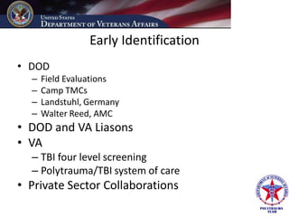 Early Identification
• DOD
  –   Field Evaluations
  –   Camp TMCs
  –   Landstuhl, Germany
  –   Walter Reed, AMC
• DOD and VA Liasons
• VA
  – TBI four level screening
  – Polytrauma/TBI system of care
• Private Sector Collaborations
 