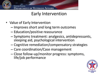 Early Intervention
• Value of Early Intervention
   – Improves short and long term outcomes
   – Education/positive reassurance
   – Symptoms treatment: analgesics, antidepressants,
     sleeping aid, psychological intervention
   – Cognitive remediation/compensatory strategies
   – Care coordination/Case management
   – Close follow-up/monitor progress: symptoms,
     life/job performance
 