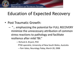 Education of Expected Recovery
• Post Traumatic Growth:
  – “… emphasizing the potential for FULL RECOVERY
    minimize the unnecessary attribution of common
    stress reactions to pathology and facilitate
    resilience after mild TBI.”
       – Richard A. Bryant, PhD
        PTSD specialist, University of New South Wales, Australia
        ---Tom Valeo, Neurology Today, March 20, 2008
 