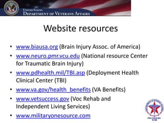 Website resources
• www.biausa.org (Brain Injury Assoc. of America)
• www.neuro.pmr.vcu.edu (National resource Center
  for Traumatic Brain Injury)
• www.pdhealth.mil/TBI.asp (Deployment Health
  Clinical Center (TBI)
• www.va.gov/health_benefits (VA Benefits)
• www.vetsuccess.gov (Voc Rehab and
  Independent Living Services)
• www.militaryonesource.com
 