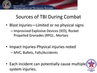 Sources of TBI During Combat
• Blast Injuries—Limited or no physical signs
  – Improvised Explosive Devices (IED), Rocket
    Propelled Grenades (RPG) , Mortars


• Impact Injuries-Physical injuries noted
  – MVC, Bullets, Falls/Accidents


• Each incident can potentially cause multiple
  system injuries.
 