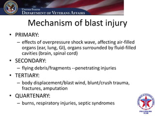 Mechanism of blast injury
• PRIMARY:
  – effects of overpressure shock wave, affecting air-filled
    organs (ear, lung, GI), organs surrounded by fluid-filled
    cavities (brain, spinal cord)
• SECONDARY:
  – flying debris/fragments --penetrating injuries
• TERTIARY:
  – body displacement/blast wind, blunt/crush trauma,
    fractures, amputation
• QUARTENARY:
  – burns, respiratory injuries, septic syndromes
 
