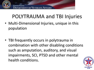 POLYTRAUMA and TBI Injuries
• Multi-Dimensional Injuries, unique in this
  population

• TBI frequently occurs in polytrauma in
  combination with other disabling conditions
  such as amputation, auditory, and visual
  impairments, SCI, PTSD and other mental
  health conditions.
 