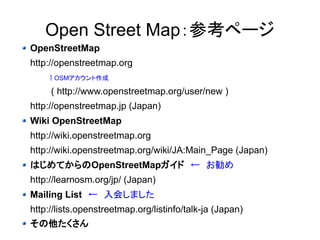 OpenStreetMap：参考ページ 
OpenStreetMap 
http://openstreetmap.org 
　↑OSMアカウント作成 
( http://www.openstreetmap.org/user/new ) 
http://openstreetmap.jp (Japan) 
Wiki OpenStreetMap 
http://wiki.openstreetmap.org 
http://wiki.openstreetmap.org/wiki/JA:Main_Page (Japan) 
はじめてからのOpenStreetMapガイド　←　お勧め 
http://learnosm.org/jp/ (Japan) 
Mailing List　←　入会しました 
http://lists.openstreetmap.org/listinfo/talk-ja (Japan) 
その他たくさん 
 