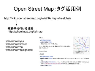 OpenStreetMap：タグ活用例 
http://wiki.openstreetmap.org/wiki/JA:Key:wheelchair 
車椅子で行ける場所 
http://wheelmap.org/ja/map 
wheelchair=yes 
wheelchair=limited 
wheelchair=no 
wheelchair=designated 
 