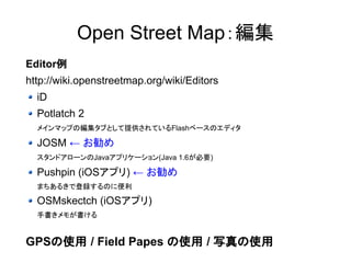 OpenStreetMap：編集 
Editor例 
http://wiki.openstreetmap.org/wiki/Editors 
iD 
Potlatch 2 
メインマップの編集タブとして提供されているFlashベースのエディタ 
JOSM ← お勧め 
スタンドアローンのJavaアプリケーション(Java 1.6が必要) 
Pushpin (iOSアプリ) ← お勧め 
まちあるきで登録するのに便利 
OSMskectch (iOSアプリ) 
手書きメモが書ける 
GPSの使用 / Field Papes の使用 / 写真の使用 
 