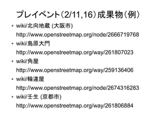 プレイベント（2/11,16）成果物（例） 
wiki/北向地蔵 (大阪市) 
http://www.openstreetmap.org/node/2666719768 
wiki/島原大門 
http://www.openstreetmap.org/way/261807023 
wiki/角屋 
http://www.openstreetmap.org/way/259136406 
wiki/輪違屋 
http://www.openstreetmap.org/node/2674316283 
wiki/壬生 (京都市) 
http://www.openstreetmap.org/way/261806884 
 