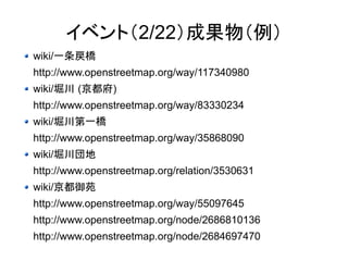 イベント（2/22）成果物（例） 
wiki/一条戻橋 
http://www.openstreetmap.org/way/117340980 
wiki/堀川 (京都府) 
http://www.openstreetmap.org/way/83330234 
wiki/堀川第一橋 
http://www.openstreetmap.org/way/35868090 
wiki/堀川団地 
http://www.openstreetmap.org/relation/3530631 
wiki/京都御苑 
http://www.openstreetmap.org/way/55097645 
http://www.openstreetmap.org/node/2686810136 
http://www.openstreetmap.org/node/2684697470 
 