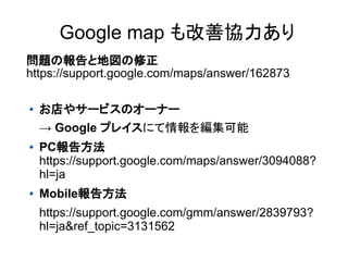 Google map も改善協力あり 
問題の報告と地図の修正 
https://support.google.com/maps/answer/162873 
お店やサービスのオーナー 
→ Google プレイスにて情報を編集可能 
PC報告方法 
https://support.google.com/maps/answer/3094088? 
hl=ja 
Mobile報告方法 
https://support.google.com/gmm/answer/2839793? 
hl=ja&ref_topic=3131562 
 
