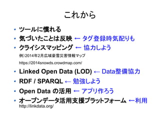 これから 
ツールに慣れる 
気づいたことは反映 ← タグ登録時気配りも 
クライシスマッピング ← 協力しよう 
例）2014年2月広域豪雪災害情報マップ 
https://2014snowds.crowdmap.com/ 
Linked Open Data (LOD) ← Data整備協力 
RDF / SPARQL ← 勉強しよう 
Open Data の活用 ← アプリ作ろう 
オープンデータ活用支援プラットフォーム ←利用 
http://linkdata.org/ 
 