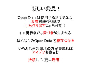 新しい発見！ 
Open Data は使用するだけでなく、 
共有可能な形式で 
自ら作り出すことも可能！ 
山・街歩きでも気づきが生まれる 
ばらばらのOpen Data を結びつける 
いろんな生活環境の方が集まれば 
アイデアも膨らむ 
持続して、更に活用！ 
 