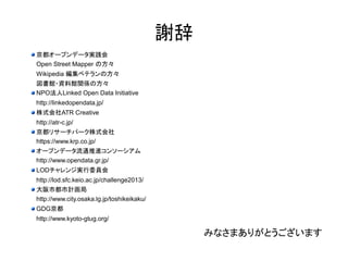 謝辞 
京都オープンデータ実践会 
Open Street Mapper の方々 
Wikipedia 編集ベテランの方々 
図書館・資料館関係の方々 
NPO法人Linked Open Data Initiative 
http://linkedopendata.jp/ 
株式会社ATR Creative 
http://atr-c.jp/ 
京都リサーチパーク株式会社 
https://www.krp.co.jp/ 
オープンデータ流通推進コンソーシアム 
http://www.opendata.gr.jp/ 
LODチャレンジ実行委員会 
http://lod.sfc.keio.ac.jp/challenge2013/ 
大阪市都市計画局 
http://www.city.osaka.lg.jp/toshikeikaku/ 
GDG京都 
http://www.kyoto-gtug.org/ 
みなさまありがとうございます 
 