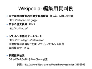 Wikipedia：編集用資料例 
国立国会図書館の所蔵資料の検索・申込み　NDL-OPEC 
https://ndlopac.ndl.go.jp/ 
日本の論文検索　CiNii 
http://ci.nii.ac.jp/ 
レファレンス協同データベース 
https://crd.ndl.go.jp/reference/ 
図書館員が資料などを使って行うレファレンス事例 
資料検索サービス 
新聞記事検索 
DBやCD-ROMからキーワード検索 
参照： http://www.slideshare.net/kumikokorezumi/ss-31557021 
 