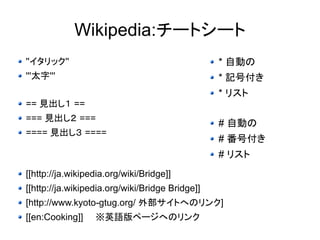 Wikipedia:チートシート 
''イタリック'' 
'''太字''' 
== 見出し１ == 
=== 見出し２ === 
==== 見出し３ ==== 
* 自動の 
* 記号付き 
* リスト 
# 自動の 
# 番号付き 
# リスト 
[[http://ja.wikipedia.org/wiki/Bridge]] 
[[http://ja.wikipedia.org/wiki/Bridge Bridge]] 
[http://www.kyoto-gtug.org/ 外部サイトへのリンク] 
[[en:Cooking]]　　※英語版ページへのリンク 
 