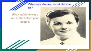 Who was she and what did she
do?
Lillian wald she was a
nurse she helped poor
people.
 