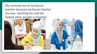 She reminds me of my Quran
teacher because my Quran teacher
she was teaching me and she
helped other people in hospital.
 