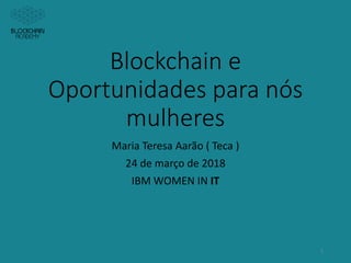 Blockchain e
Oportunidades para nós
mulheres
Maria Teresa Aarão ( Teca )
24 de março de 2018
IBM WOMEN IN IT
1
 
