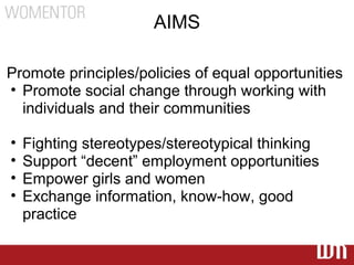 AIMS

Promote principles/policies of equal opportunities
• Promote social change through working with
  individuals and their communities

•   Fighting stereotypes/stereotypical thinking
•   Support “decent” employment opportunities
•   Empower girls and women
•   Exchange information, know-how, good
    practice
 