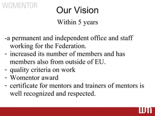 Our Vision
                   Within 5 years

-a permanent and independent office and staff
  working for the Federation.
- increased its number of members and has
  members also from outside of EU.
- quality criteria on work
- Womentor award
- certificate for mentors and trainers of mentors is
  well recognized and respected.
 