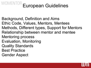 European Guidelines

Background, Definition and Aims
Ethic Code, Values, Mentors, Mentees
Methods, Different types, Support for Mentors
Relationship between mentor and mentee
Mentoring process
Evaluation, Monitoring
Quality Standards
Best Practice
Gender Aspect
 