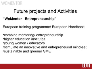 Future projects and Activities
“WoMentor –Entrepreneurship”

European training programme/ European Handbook

•combine mentoring/ entrepreneurship
•higher education institutes
•young women / educators
•stimulate an innovative and entrepreneurial mind-set
•sustainable and greener SME
 