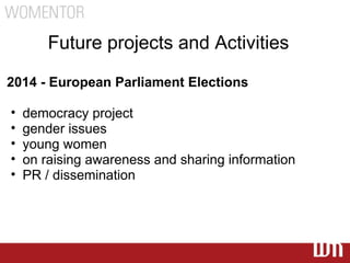 Future projects and Activities

2014 - European Parliament Elections

•   democracy project
•   gender issues
•   young women
•   on raising awareness and sharing information
•   PR / dissemination
 