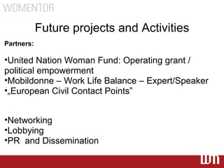 Future projects and Activities
Partners:

•United Nation Woman Fund: Operating grant /
political empowerment
•Mobildonne – Work Life Balance – Expert/Speaker
•„European Civil Contact Points”


•Networking
•Lobbying
•PR and Dissemination
 