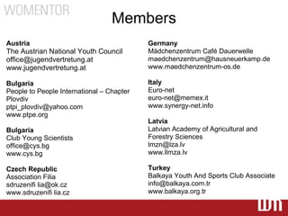 Members
Austria                                    Germany
The Austrian National Youth Council        Mädchenzentrum Café Dauerwelle
office@jugendvertretung.at                 maedchenzentrum@hausneuerkamp.de
www.jugendvertretung.at                    www.maedchenzentrum-os.de

Bulgaria                                   Italy
People to People International – Chapter   Euro-net
Plovdiv                                    euro-net@memex.it
ptpi_plovdiv@yahoo.com                     www.synergy-net.info
www.ptpe.org
                                           Latvia
Bulgaria                                   Latvian Academy of Agricultural and
Club Young Scientists                      Forestry Sciences
office@cys.bg                              lmzn@lza.lv
www.cys.bg                                 www.llmza.lv

Czech Republic                             Turkey
Association Filia                          Balkaya Youth And Sports Club Associate
sdruzenifi lia@ok.cz                       info@balkaya.com.tr
www.sdruzenifi lia.cz                      www.balkaya.org.tr
 