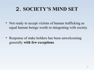 2. SOCIETY’S MIND SET
• Not ready to accept victims of human trafficking as
equal human beings worth re-integrating with society
• Response of stake holders has been unwelcoming
generally with few exceptions
18
 