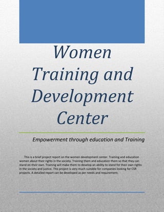 Women
Training and
Development
Center
Empowerment through education and Training
This is a brief project report on the women development center. Training and education
women about their rights in the society. Training them and education them so that they can
stand on their own. Training will make them to develop an ability to stand for their own rights
in the society and justice. This project is very much suitable for companies looking for CSR
projects. A detailed report can be developed as per needs and requirement.
 