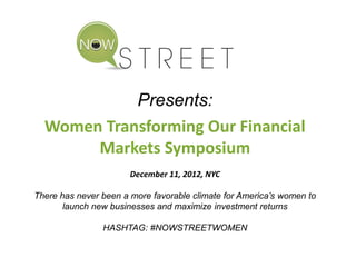 Presents:
Women Transforming Our Financial
Markets Symposium
December 11, 2012, NYC
There has never been a more favorable climate for America’s women to
launch new businesses and maximize investment returns
HASHTAG: #NOWSTREETWOMEN
 