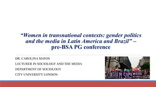 “Women in transnational contexts: gender politics
and the media in Latin America and Brazil” –
pre-BSA PG conference
DR. CAROLINA MATOS
LECTURER IN SOCIOLOGY AND THE MEDIA
DEPARTMENT OF SOCIOLOGY
CITY UNIVERSITY LONDON
 