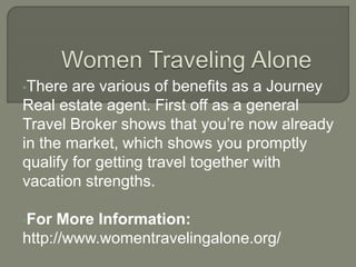 •There are various of benefits as a Journey
Real estate agent. First off as a general
Travel Broker shows that you’re now already
in the market, which shows you promptly
qualify for getting travel together with
vacation strengths.
•For More Information:
http://www.womentravelingalone.org/
 