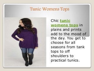 Tunic Womens Tops
Chic tunic
womens tops in
plains and prints
add to the mood of
the day. You get to
choose for all
seasons from tank
tops to off
shoulders to
practical tunics.
 