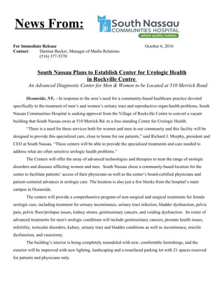 For Immediate Release October 6, 2016
Contact: Damian Becker, Manager of Media Relations
(516) 377-5370
South Nassau Plans to Establish Center for Urologic Health
in Rockville Centre
An Advanced Diagnostic Center for Men & Women to be Located at 510 Merrick Road
Oceanside, NY, – In response to the area’s need for a community-based healthcare practice devoted
specifically to the treatment of men’s and women’s urinary tract and reproductive organ health problems, South
Nassau Communities Hospital is seeking approval from the Village of Rockville Centre to convert a vacant
building that South Nassau owns at 510 Merrick Rd. to a free-standing Center for Urologic Health.
“There is a need for these services both for women and men in our community and this facility will be
designed to provide this specialized care, close to home for our patients,” said Richard J. Murphy, president and
CEO at South Nassau. “These centers will be able to provide the specialized treatments and care needed to
address what are often sensitive urologic health problems.”
The Centers will offer the array of advanced technologies and therapies to treat the range of urologic
disorders and diseases afflicting women and men. South Nassau chose a community-based location for the
center to facilitate patients’ access of their physicians as well as the center’s board-certified physicians and
patient-centered advances in urologic care. The location is also just a few blocks from the hospital’s main
campus in Oceanside.
The centers will provide a comprehensive program of non-surgical and surgical treatments for female
urologic care, including treatment for urinary incontinence, urinary tract infection, bladder dysfunction, pelvic
pain, pelvic floor/prolapse issues, kidney stones, genitourinary cancers, and voiding dysfunction. Its roster of
advanced treatments for men's urologic conditions will include genitourinary cancers, prostate health issues,
infertility, testicular disorders, kidney, urinary tract and bladder conditions as well as incontinence, erectile
dysfunction, and vasectomy.
The building’s interior is being completely remodeled with new, comfortable furnishings, and the
exterior will be improved with new lighting, landscaping and a resurfaced parking lot with 21 spaces reserved
for patients and physicians only.
News From:
 