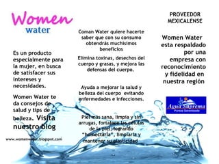 Agua suprema se ha dedicado mas de 20 años a la producción y distribución de agua purificada. PROVEEDOR MEXICALENSE Es un producto especialmente para la mujer, en busca de satisfacer sus intereses y necesidades. Women Water te da consejos de salud y tips de belleza . Visita nuestro blog Coman Water quiere hacerte saber que con su consumo obtendrás muchísimos beneficios Elimina toxinas, desechos del cuerpo y grasas, y mejora las defensas del cuerpo.  Ayuda a mejorar la salud y belleza del cuerpo  evitando enfermedades e infecciones. Piel más sana, limpia y sin arrugas, fortalece las células de la piel, logrando “humectarla”, limpiarla y mantener su elasticidad   Women Water  esta respaldado  por una empresa con reconocimiento y fidelidad en  nuestra región   www.womenwater.blogspot.com 